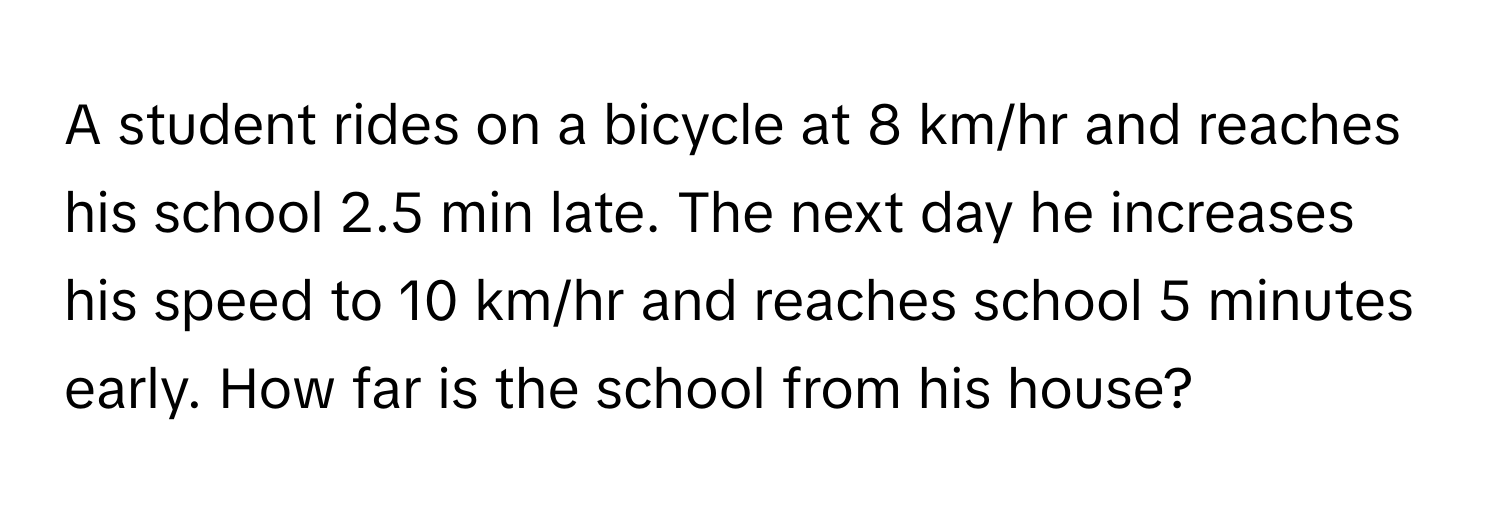 A student rides on a bicycle at 8 km/hr and reaches his school 2.5 min late. The next day he increases his speed to 10 km/hr and reaches school 5 minutes early. How far is the school from his house?