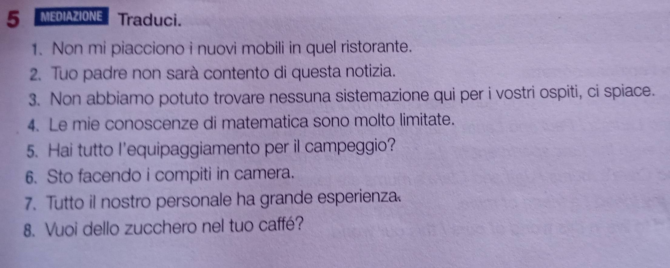 MEDIAZIONE Traduci. 
1. Non mi piacciono i nuovi mobili in quel ristorante. 
2. Tuo padre non sarà contento di questa notizia. 
3. Non abbiamo potuto trovare nessuna sistemazione qui per i vostri ospiti, ci spiace. 
4. Le mie conoscenze di matematica sono molto limitate. 
5. Hai tutto l'equipaggiamento per il campeggio? 
6. Sto facendo i compiti in camera. 
7. Tutto il nostro personale ha grande esperienza. 
8. Vuoi dello zucchero nel tuo caffé?