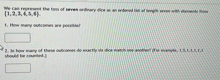 We can represent the toss of seven ordinary dice as an ordered list of length seven with elements from
 1,2,3,4,5,6. 
1. How many outcomes are possible? 
2. In how many of these outcomes do exactly six dice match one another? (For example, 1, 5, 1, 1, 1, 1, 1
should be counted.)