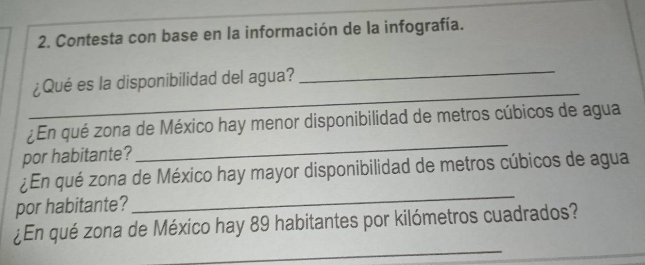 Contesta con base en la información de la infografía. 
_ 
_ 
¿Qué es la disponibilidad del agua? 
_ 
¿En qué zona de México hay menor disponibilidad de metros cúbicos de agua 
por habitante? 
_ 
¿En qué zona de México hay mayor disponibilidad de metros cúbicos de agua 
por habitante? 
_ 
¿En qué zona de México hay 89 habitantes por kilómetros cuadrados? 
_