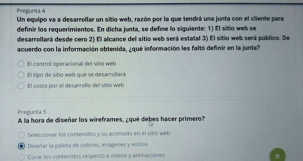 Pregunta 4
Un equipo va a desarrollar un sitio web, razón por la que tendrá una junta con el cliente para
definir los requerimientos. En dicha junta, se defíne lo siguiente: 1) El sitio web se
desarrollará desde cero 2) El alcance del sitio web será estatal 3) El sitio web será público. De
acuerdo con la información obtenida, ¿qué información les faltó definir en la junta?
El control operacional del sitio web
El tipo de sitio web que se desarrollará
El costo por el desarrollo del sitio web
Pregunta 5
A la hora de diseñar los wireframes, ¿qué debes hacer primero?
Seleccionar los contenidos y su acomodo en el sitio web
Diseñar la paleta de colores, imágenes y estilos
Curar los contenidos respecto a videos y animaciones