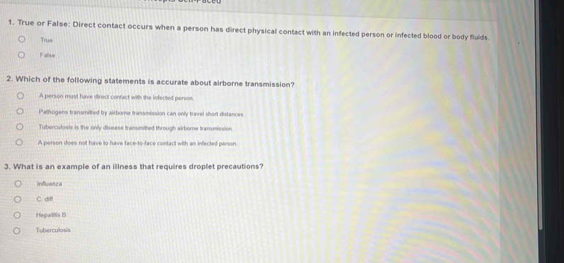 True or False: Direct contact occurs when a person has direct physical contact with an infected person or infected blood or body fluids.
True
False
2. Which of the following statements is accurate about airborne transmission?
A person must have direct contact with the infected person
Pathogens transmitted by airborne transmission can only travel short distances.
Tuberculosis is the only disease transmitted through airborne transmission
A person does not have to have face-to-face contact with an infected person
3. What is an example of an illness that requires droplet precautions?
Influenza
C. diff
Hepatitis B
Tuberculosis