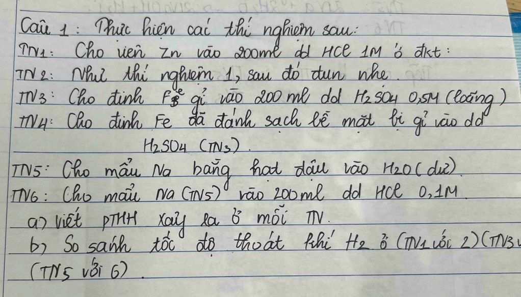 Cai 1: Thuic hien cai thi nghiem sau. 
TM: Cho ven In vao soome dd rce 1m 3 dkt : 
TNVe: Mut thi nghem I, sau do tun whe. 
TNV3: Cho dinn 2 qí vāo 20o me oà H_2 sou o, sy (elaxing) 
TH: Qho dink Fe da dan sach lē mat li qí vào dà
H_2SO_4(π N_3)
TS: Qho máu No bang hat dau váo H_2O (du2) 
To: Cho mai Na (TNS)" rāo z00me od Hce 0, 1M. 
a) viet pit xay Ra B mói TV. 
b) So saih tóc do thoat fhi H_2 B (TLvBC 2) (TV3 
(TS vBi6)