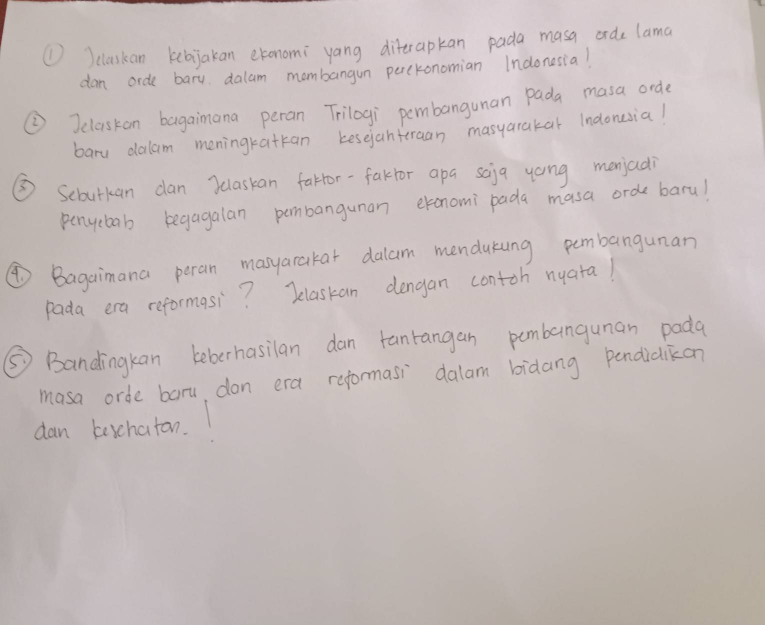 ①)claskan kebijakan etonomi yang diterapkan pada masa orde lama 
dan orde bary dalam membangun perckonomian Indonesia! 
②Jclaskan bagaimana peran Trilogi pembangunan Pada masa orde 
baru dalam meningratkan kesejantraan masyarakar Indonesia! 
③ Scbutkan can )ulaskan farror-faktor apa saja yoing menjadi 
penyebab begagalan pembanguman etonomi pada masa orde baru! 
④Bagaimana peran masyarakar dalam mendukung pembangunan 
pada era reformasi? Jelaskan dengan contoh nuata! 
⑤ Bandingkan beberhasilan dan tanrangan pumbanguman pada 
masa orde baru, don era reformasi dalam bidang pendidikon 
dan keschaton.