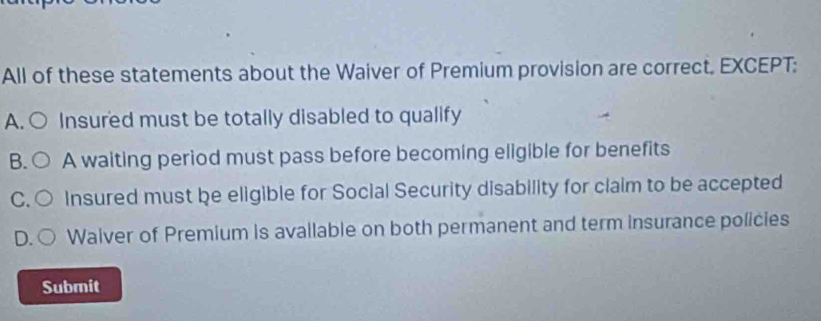 All of these statements about the Waiver of Premium provision are correct. EXCEPT:
A. Insured must be totally disabled to qualify
B A waiting period must pass before becoming eligible for benefits
C Insured must be eligible for Social Security disability for claim to be accepted
D Walver of Premium is avallable on both permanent and term insurance policies
Submit