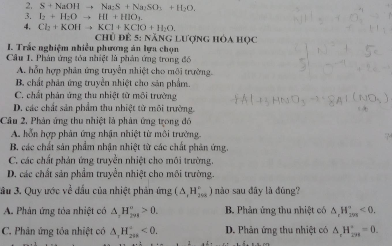 S+NaOHto Na_2S+Na_2SO_3+H_2O. 
3. I_2+H_2Oto HI+HIO_3. 
4. Cl_2+KOHto KCl+KClO+H_2O. 
chủ đè 5: năng lượng hóa học
I. Trắc nghiệm nhiều phương án lựa chọn
Câu 1. Phản ứng tỏa nhiệt là phản ứng trong đó
A. hỗn hợp phản ứng truyền nhiệt cho môi trường.
B. chất phản ứng truyền nhiệt cho sản phầm.
C. chất phản ứng thu nhiệt từ môi trường
D. các chất sản phầm thu nhiệt từ môi trường.
Câu 2. Phản ứng thu nhiệt là phản ứng trong đó
A. hỗn hợp phản ứng nhận nhiệt từ môi trường.
B. các chất sản phẩm nhận nhiệt từ các chất phản ứng.
C. các chất phản ứng truyền nhiệt cho môi trường.
D. các chất sản phẩm truyền nhiệt cho môi trường.
ầu 3. Quy ước về dấu của nhiệt phản ứng (△ _rH_(298)°) nào sau đây là đúng?
A. Phản ứng tỏa nhiệt có △ _rH_(298)°>0. B. Phản ứng thu nhiệt có △ _rH_(298)°<0</tex>.
C. Phản ứng tỏa nhiệt có △ _rH_(298)^o<0</tex>. D. Phản ứng thu nhiệt có △ _rH_(298)°=0.