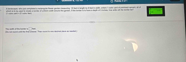 Paints: () of 1 
A landscaper, who just completed a reclangular flower garden measuring 15 feet in length by 8 feet in width, orders 1 cubic yard of premixed cement, all of 
which is to be used to create a border of uniform width around the garden. If the border is to have is depth of 3 inches, how wide will the border be7 = 
16 0 
(1 cubic yan |=27 cublic feet. 
The width of the barder is □ imL
(Do not round until the final answer. Then round to one decimal place as needed.)