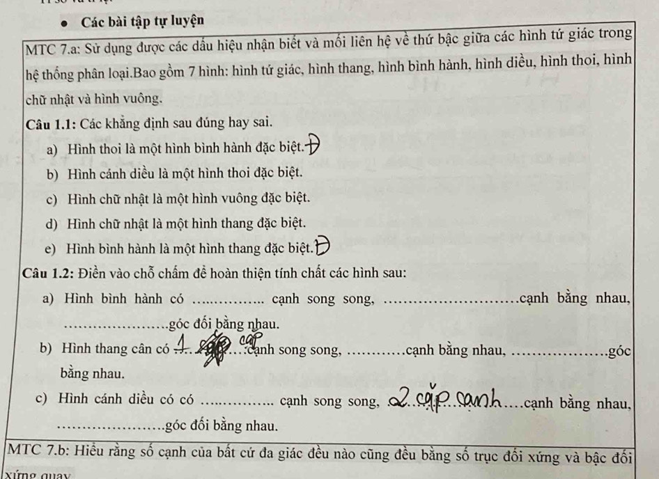 Các bài tập tự luyện 
MTC 7.a: Sử dụng được các dấu hiệu nhận biết và mối liên hệ về thứ bậc giữa các hình tứ giác trong 
thệ thống phân loại.Bao gồm 7 hình: hình tứ giác, hình thang, hình bình hành, hình diều, hình thoi, hình 
chữ nhật và hình vuông. 
Câu 1.1: Các khẳng định sau đúng hay sai. 
a) Hình thoi là một hình bình hành đặc biệt. 
b) Hình cánh diều là một hình thoi đặc biệt. 
c) Hình chữ nhật là một hình vuông đặc biệt. 
d) Hình chữ nhật là một hình thang đặc biệt. 
e) Hình bình hành là một hình thang đặc biệt. 
Câu 1.2: Điền vào chỗ chấm để hoàn thiện tính chất các hình sau: 
a) Hình bình hành có _cạnh song song, _cạnh bằng nhau, 
_góc đối bằng nhau. 
b) Hình thang cân có _:cạnh song song, _cạnh bằng nhau, _góc 
bằng nhau. 
c) Hình cánh diều có có _cạnh song song, _.cạnh bằng nhau, 
_góc đối bằng nhau. 
MTC 7.b: Hiều rằng số cạnh của bất cứ đa giác đều nào cũng đều bằng số trục đối xứng và bậc đối 
xứng quay