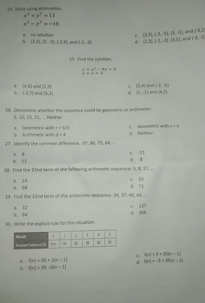 Solve using elimination.
x^2+y^2=13
x^2-y^2=-16
a. no solution C. (3,5),(-3,-5),(3,-5) , and (-3,5)
b. (2,3),(2,-3),(-2,3) , and (-2,-3) d. (2,3),(-2,-3),(3,5) , and (-3,-5)
25. Find the solution.
y=x^2-4x+6
y=x+2
a (4,6) and (1,3) C. (5,4) and (-2,-5)
b. (-2,7) and (5,2) (1,-1) and (4,2)
d.
26. Determine whether the sequence could be geometric or arithmetic:
6, 10, 15, 21, ... Neither
a. Geometric with r=5/3 c. Geometric with r=4
b. Arithmetic with d=4 d. Neither
27. Identify the common difference. 97, 86, 75, 64, ...
a. 8 c. -11
b. 11 d. -8
28. Find the 22nd term of the following arithmetic sequence: 5, 8, 11, ...
a. 14 c. 63
b. 68 d. 71
29. Find the 32nd term of this arithmetic sequence. 34, 37, 40, 43, ...
a. 32 c. 127
b. 64 d. 356
30. Write the explicit rule for this situation.
C. f(n)=3+35(n-1)
a. f(n)=35+3(n-1) f(n)=-3+35(n-1)
d.
b. f(n)=35-3(n-1)