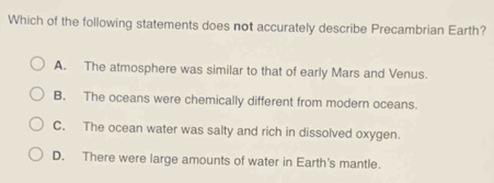 Which of the following statements does not accurately describe Precambrian Earth?
A. The atmosphere was similar to that of early Mars and Venus.
B. The oceans were chemically different from modern oceans.
C. The ocean water was salty and rich in dissolved oxygen.
D. There were large amounts of water in Earth's mantle.