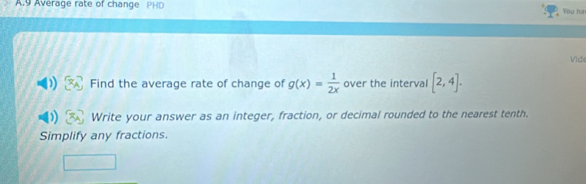 Average rate of change PHD 
You ha 
Vide 
Find the average rate of change of g(x)= 1/2x  over the interval [2,4]. 
Write your answer as an integer, fraction, or decimal rounded to the nearest tenth. 
Simplify any fractions.