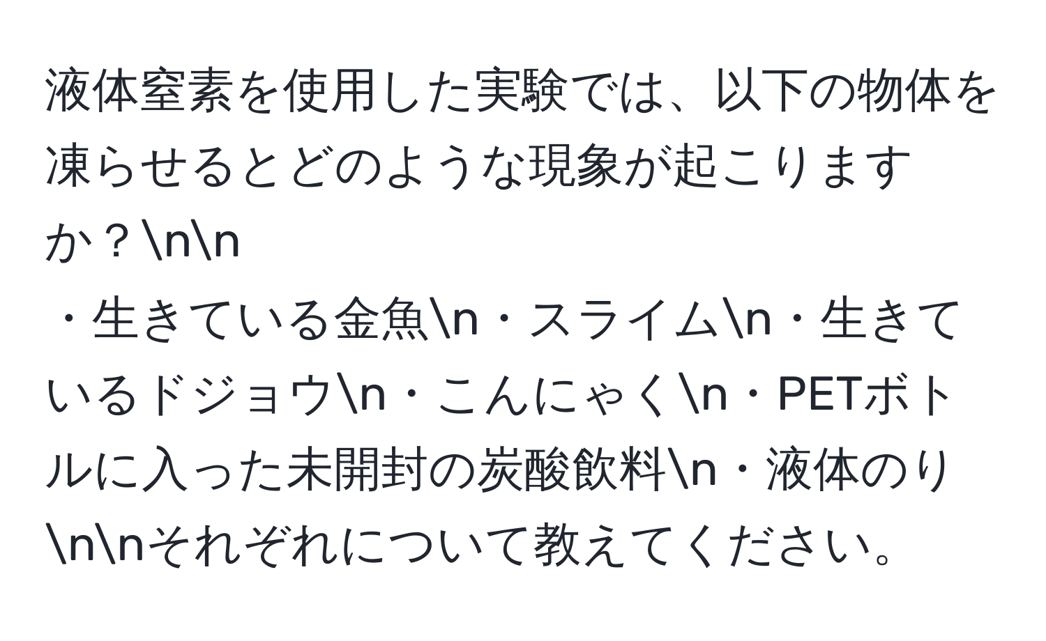 液体窒素を使用した実験では、以下の物体を凍らせるとどのような現象が起こりますか？nn
・生きている金魚n・スライムn・生きているドジョウn・こんにゃくn・PETボトルに入った未開封の炭酸飲料n・液体のりnnそれぞれについて教えてください。