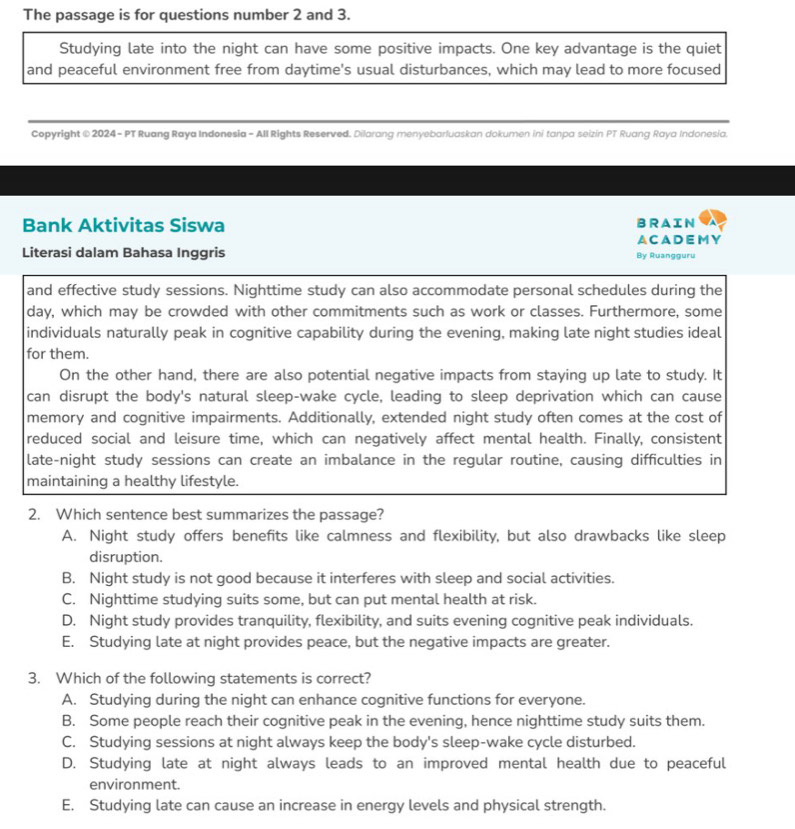 The passage is for questions number 2 and 3.
Studying late into the night can have some positive impacts. One key advantage is the quiet
and peaceful environment free from daytime's usual disturbances, which may lead to more focused
Copyright © 2024 - PT Ruang Raya Indonesia - All Rights Reserved. Dilarang menyebarluaskan dokumen ini tanpa seizin PT Ruang Raya Indonesia.
Bank Aktivitas Siswa BRAIN
A CADEM Y
Literasi dalam Bahasa Inggris By Ruangguru
and effective study sessions. Nighttime study can also accommodate personal schedules during the
day, which may be crowded with other commitments such as work or classes. Furthermore, some
individuals naturally peak in cognitive capability during the evening, making late night studies ideal
for them.
On the other hand, there are also potential negative impacts from staying up late to study. It
can disrupt the body's natural sleep-wake cycle, leading to sleep deprivation which can cause
memory and cognitive impairments. Additionally, extended night study often comes at the cost of
reduced social and leisure time, which can negatively affect mental health. Finally, consistent
late-night study sessions can create an imbalance in the regular routine, causing difficulties in
maintaining a healthy lifestyle.
2. Which sentence best summarizes the passage?
A. Night study offers benefits like calmness and flexibility, but also drawbacks like sleep
disruption.
B. Night study is not good because it interferes with sleep and social activities.
C. Nighttime studying suits some, but can put mental health at risk.
D. Night study provides tranquility, flexibility, and suits evening cognitive peak individuals.
E. Studying late at night provides peace, but the negative impacts are greater.
3. Which of the following statements is correct?
A. Studying during the night can enhance cognitive functions for everyone.
B. Some people reach their cognitive peak in the evening, hence nighttime study suits them.
C. Studying sessions at night always keep the body's sleep-wake cycle disturbed.
D. Studying late at night always leads to an improved mental health due to peaceful
environment.
E. Studying late can cause an increase in energy levels and physical strength.