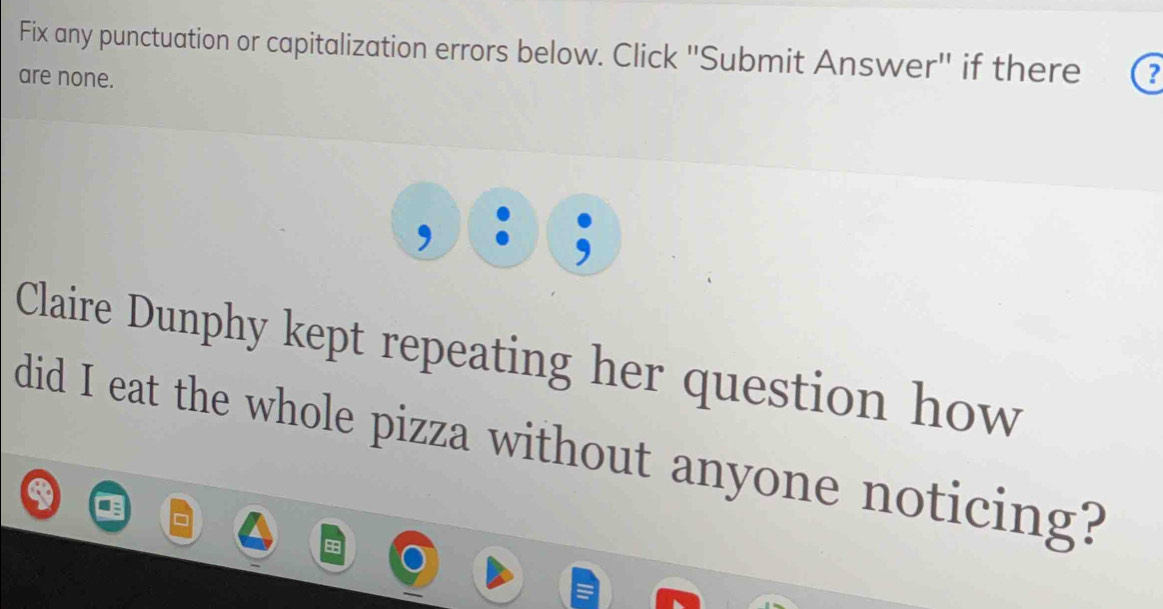 Fix any punctuation or capitalization errors below. Click "Submit Answer" if there ? 
are none. 
Claire Dunphy kept repeating her question how 
did I eat the whole pizza without anyone noticing?