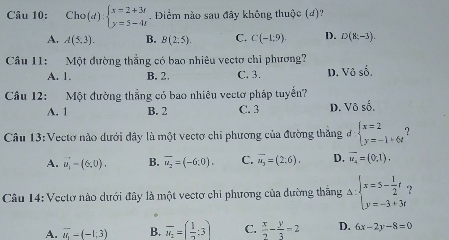 Cho(d):beginarrayl x=2+3t y=5-4tendarray.. Điểm nào sau đây không thuộc (d)?
C.
D.
A. A(5;3). B. B(2;5). C(-1;9). D(8;-3). 
Câu 11: Một đường thắng có bao nhiêu vectơ chỉ phương?
A. 1. B. 2. C. 3. D. Vô số.
Câu 12: Một đường thắng có bao nhiêu vectơ pháp tuyến?
A. 1 B. 2 C. 3 D. Vô số.
Câu 13:Vectơ nào dưới đây là một vectơ chi phương của đường thăng d:beginarrayl x=2 y=-1+6tendarray. ?
D.
A. vector u_1=(6;0). B. vector u_2=(-6;0). C. vector u_3=(2;6). vector u_4=(0;1). 
Câu 14: Vectơ nào dưới đây là một vectơ chỉ phương của đường thăng Delta :beginarrayl x=5- 1/2 t y=-3+3tendarray. 7
D.
A. vector u_1=(-1;3) B. vector u_2=( 1/2 ;3) C.  x/2 - y/3 =2 6x-2y-8=0