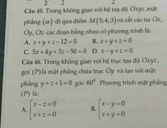 2' 2 2
Câu 45. Trong không gian với hệ toạ độ Oxyz ,mặt
phẳng (α) đi qua điểm M(5;4;3) và cắt các tia Ox,
Oy, Oz các đoạn bằng nhau có phương trình là:
A. x+y+z-12=0 B. x+y+z=0
C. 5x+4y+3z-50=0 D. x-y+z=0
Câu 46. Trong không gian với hệ trục tọa độ Oxyz ,
gọi (P) là mặt phẳng chứa trục Oy và tạo với mặt
phẳng y+z+1=0 góc 60°. Phương trình mặt phẳng
(P) là:
A. beginarrayl x-z=0 x+z=0endarray. B. beginarrayl x-y=0 x+y=0endarray.