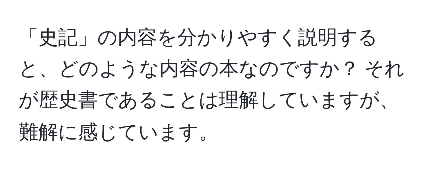 「史記」の内容を分かりやすく説明すると、どのような内容の本なのですか？ それが歴史書であることは理解していますが、難解に感じています。