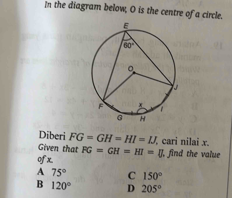 In the diagram below, O is the centre of a circle.
Diberi FG=GH=HI=IJ, , cari nilai x.
Given that FG=GH=HI=IJ , find the value
ofx.
A 75°
C 150°
B 120°
D 205°