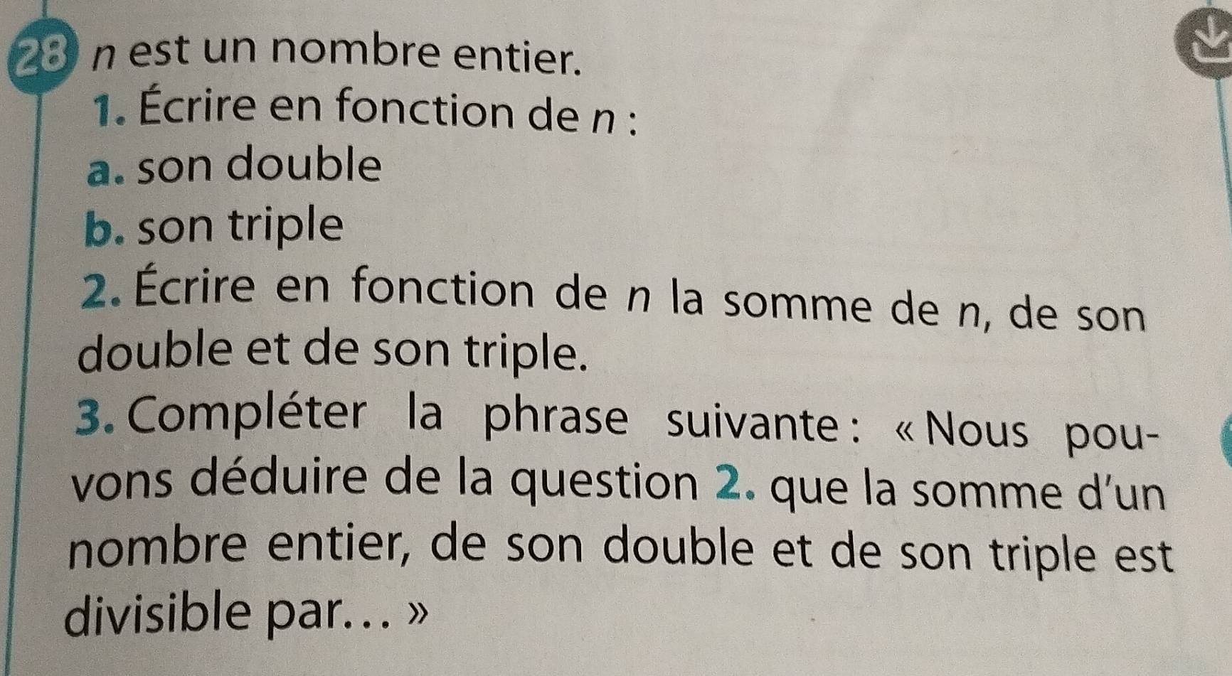 est un nombre entier. 
1. Écrire en fonction de n : 
a. son double 
b. son triple 
2. Écrire en fonction de n la somme de n, de son 
double et de son triple. 
3. Compléter la phrase suivante : « Nous pou- 
vons déduire de la question 2. que la somme d'un 
nombre entier, de son double et de son triple est 
divisible par. . . »