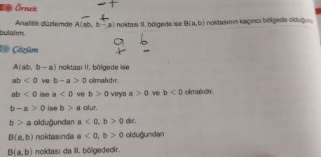 Örnek 
Analitik düzlemde A(ab,b-a) noktası II. bölgede ise B(a,b) noktasının kaçıncı bölgede olduğun. 
bulalım. 
O Çõzūm
A(ab,b-a) noktası II. bölgede ise
ab<0</tex> ve b-a>0 olmalıdır
ab<0</tex> ise a<0</tex> ve b>0 veya a>0 ve b<0</tex> olmalıdır.
b-a>0 ise b>a olur.
b>a olduğundan a<0</tex>, b>0 dir.
B(a,b) noktasinda a<0</tex>, b>0 olduğundan
B(a,b) noktası da II. bölgededir.