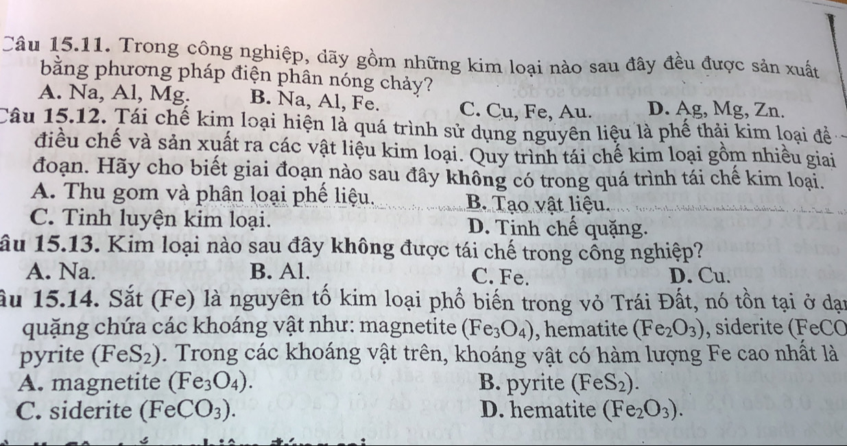 Trong công nghiệp, dãy gồm những kim loại nào sau đây đều được sản xuất
bằng phương pháp điện phân nóng chảy?
A. Na, Al, Mg. B. Na, Al, Fe. D. Ag, Mg, Zn.
C. Cu, Fe, Au.
Câu 15.12. Tái chế kim loại hiện là quá trình sử dụng nguyên liệu là phế thải kim loại đề
điều chế và sản xuất ra các vật liệu kim loại. Quy trình tái chế kim loại gồm nhiều giai
đoạn. Hãy cho biết giai đoạn nào sau đây không có trong quá trình tái chế kim loại.
A. Thu gom và phân loại phế liệu. B. Tao vật liệu.
C. Tinh luyện kim loại. D. Tinh chế quặng.
âu 15.13. Kim loại nào sau đây không được tái chế trong cổng nghiệp?
A. Na. B. Al. C. Fe. D. Cu.
ầu 15.14. Sắt (Fe) là nguyên tố kim loại phổ biến trong vỏ Trái Đất, nó tồn tại ở dạn
quặng chứa các khoáng vật như: magnetite (Fe_3O_4) , hematite (Fe_2O_3) , siderite (FeCO
pyrite (FeS_2). Trong các khoáng vật trên, khoáng vật có hàm lượng Fe cao nhất là
A. magnetite (Fe_3O_4). B. pyrite (FeS_2).
C. siderite ( (FeCO_3). D. hematite (Fe_2O_3).