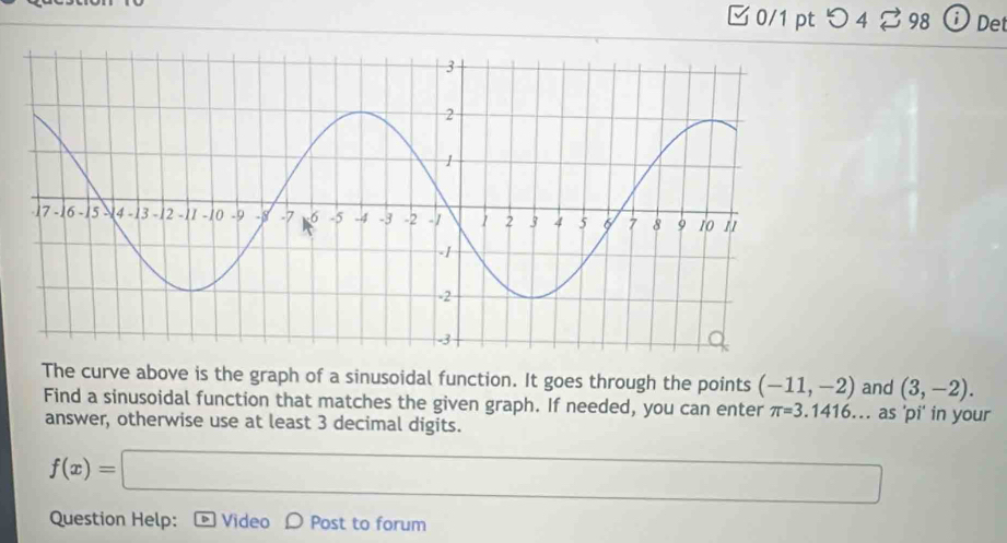 つ4 % 98 Det 
The curve above is the graph of a sinusoidal function. It goes through the points (-11,-2) and (3,-2). 
Find a sinusoidal function that matches the given graph. If needed, you can enter π =3.1416. .. as 'pi' in your 
answer, otherwise use at least 3 decimal digits.
f(x)=□
Question Help: D Video D Post to forum