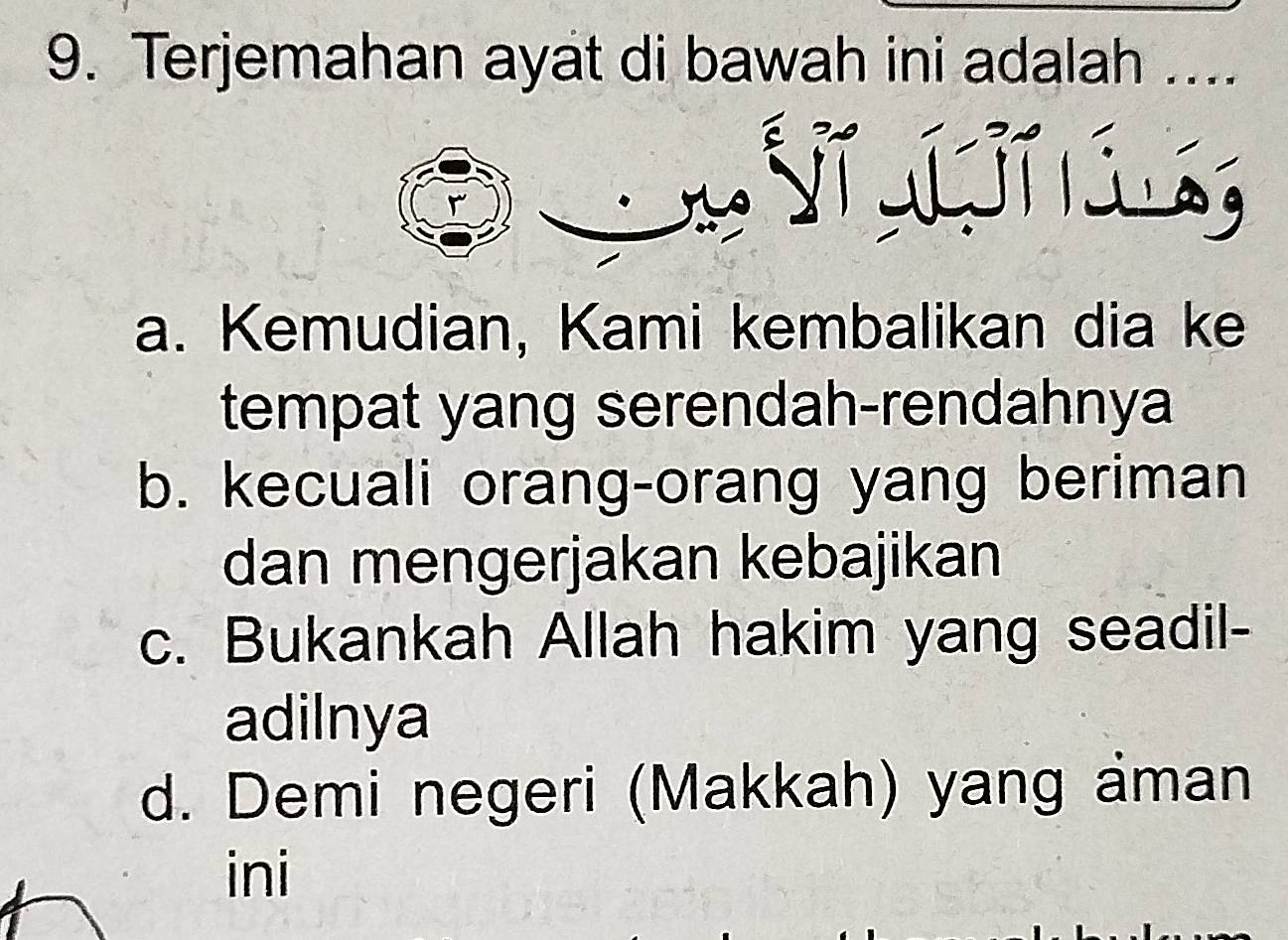 Terjemahan ayat di bawah ini adalah ....
Vĩ g í l g
a. Kemudian, Kami kembalikan dia ke
tempat yang serendah-rendahnya
b. kecuali orang-orang yang beriman
dan mengerjakan kebajikan
c. Bukankah Allah hakim yang seadil-
adilnya
d. Demi negeri (Makkah) yang aman
ini