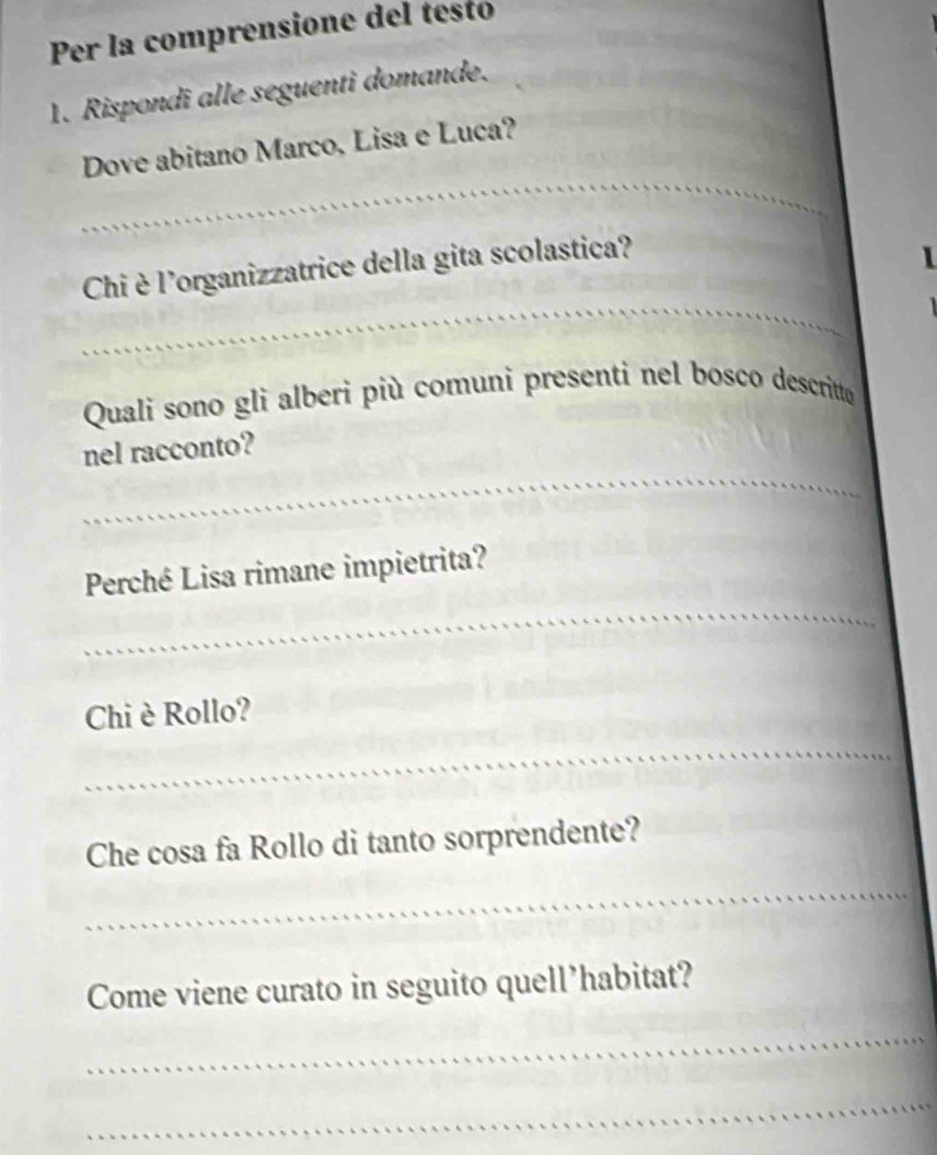 Per la comprensione del testo 
1. Rispondi alle seguenti domande. 
Dove abitano Marco, Lisa e Luca? 
Chi è l'organizzatrice della gita scolastica? 
1 
_ 
Quali sono gli alberi più comuni presenti nel bosco descritto 
nel racconto? 
_ 
Perché Lisa rimane impietrita? 
_ 
Chi è Rollo? 
_ 
_ 
Che cosa fa Rollo di tanto sorprendente? 
_ 
_ 
__ 
_ 
Come viene curato in seguito quell’habitat? 
_ 
_