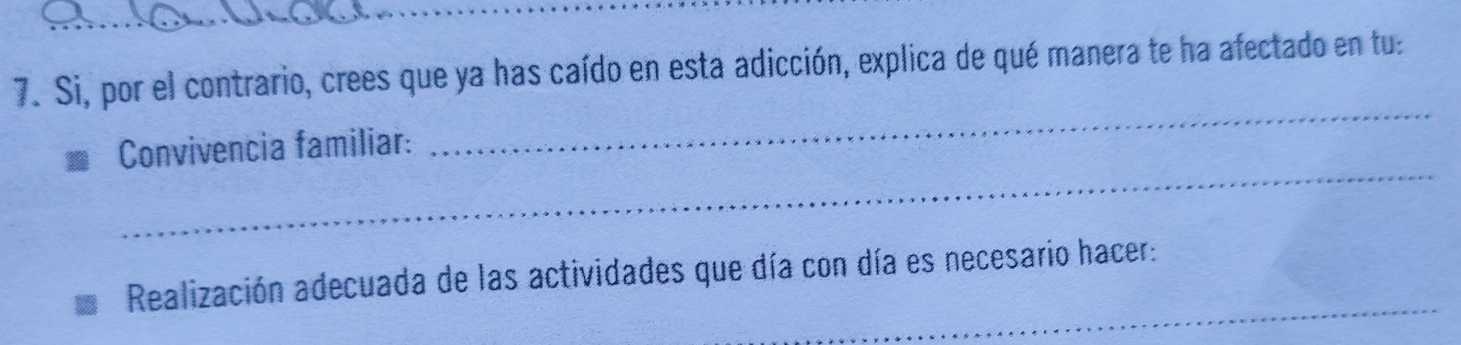 Si, por el contrario, crees que ya has caído en esta adicción, explica de qué manera te ha afectado en tu: 
_ 
Convivencia familiar: 
_ 
_ 
Realización adecuada de las actividades que día con día es necesario hacer: