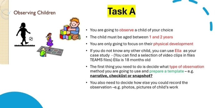 Observing Children Task A 
You are going to observe a child of your choice 
The child must be aged between 1 and 2 years
You are only going to focus on their physical development 
If you do not know any other child, you can use Ella as your 
case study - (You can find a selection of video clips in files 
TEAMS files) Ella is 18 months old 
The first thing you need to do is decide what type of observation 
method you are going to use and prepare a template - e.g. 
narrative, checklist or snapshot? 
You also need to decide how else you could record the 
observation -e.g. photos, pictures of child's work
