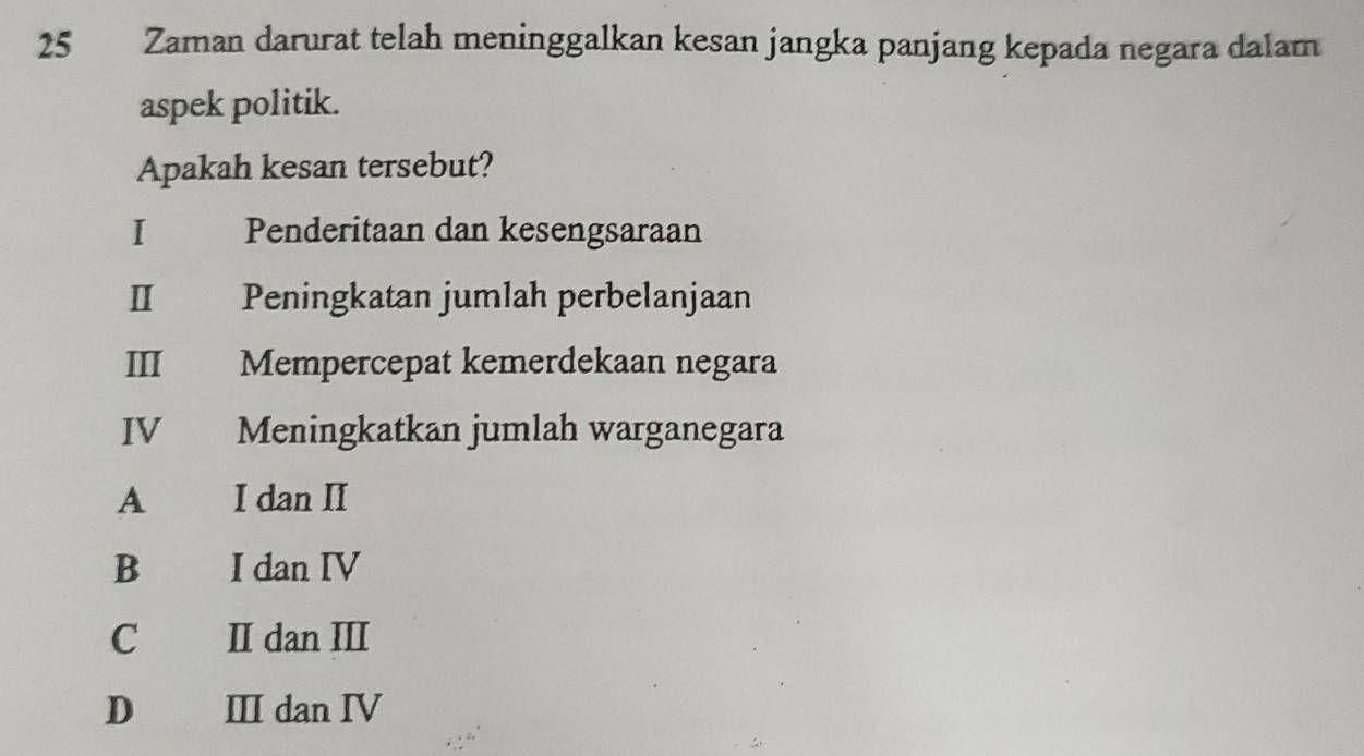 Zaman darurat telah meninggalkan kesan jangka panjang kepada negara dalam
aspek politik.
Apakah kesan tersebut?
I £ Penderitaan dan kesengsaraan
I Peningkatan jumlah perbelanjaan
III Mempercepat kemerdekaan negara
IV Meningkatkan jumlah warganegara
A I dan II
B I dan IV
C£ II dan III
D Ⅲ dan Ⅳ