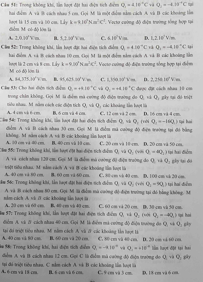 Trong không khí, lần lượt đặt hai điện tích điểm Q_1=4.10^(-6)C và Q_2=-4.10^(-6)C tại
hai điểm A và B cách nhau 5 cm. Gọi M là một điểm nằm cách A và B các khoảng lần
lượt là 15 cm và 10 cm. Lấy k=9.10^9N.m^2/C^2 *. Vectơ cường độ điện trường tổng hợp tại
điểm M có độ lớn là
A. 2,0.10^6V/m. B. 5,2.10^6V/m. C. 6.10^5V/m. D. 1,2.10^5V/m.
Câu 52: Trong không khí, lần lượt đặt hai điện tích điểm Q_1=4.10^(-6)C và Q_2=-4.10^(-6)C tại
hai điểm A và B cách nhau 10 cm. Gọi M là một điểm nằm cách A và B các khoảng lần
lượt là 2 cm và 8 cm. Lấy k=9.10^9N.m^2/C^2. Vectơ cường độ điện trường tổng hợp tại điểm
M có độ lớn là
A. 84,375.10^6V/m. B. 95,625.10^6V/m. C. 1,350.10^6V/m. D. 2,250.10^6V/m.
Câu 53: Cho hai điện tích điểm Q_1=+9.10^(-8)C và Q_2=+4.10^(-8)C được đặt cách nhau 10 cm
trong chân không. Gọi M là điểm mà cường độ điện trường do Q_1 và Q_2 gây tại đó triệt
tiêu nhau. M nằm cách các điện tích Q_1 và Q_2 các khoảng lần lượt là
A. 4 cm và 6 cm. B. 6 cm và 4 cm. C. 12 cm và 2 cm. D. 16 cm và 4 cm.
Câu 54: Trong không khí, lần lượt đặt hai điện tích điểm Q_1 và Q_2 (với Q_2=-16Q_1) tại hai
diểm A và B cách nhau 30 cm. Gọi M là điểm mà cường độ điện trường tại đó bằng
không. M nằm cách A và B các khoảng lần lượt là
A. 10 cm và 40 cm. B. 40 cm và 10 cm. C. 20 cm và 10 cm. D. 20 cm và 50 cm.
Câu 55: Trong không khí, lần lượt đặt hai điện tích điểm Q_1 và Q_2 (với Q_1=4Q_2) tại hai điểm
A và cách nhau 120 cm. Gọi M là điểm mà cường độ điện trường do Q_1 và Q_2 gây tại đó
triệt tiêu nhau. M nằm cách A và B các khoảng lần lượt là
A. 40 cm và 80 cm. B. 60 cm và 60 cm. C. 80 cm và 40 cm. D. 100 cm và 20 cm.
Sâu 56: Trong không khí, lần lượt đặt hai điện tích điểm Q, và Q_2 (với Q_2=9Q_1) tại hai điểm
A và B cách nhau 80 cm. Gọi M là điểm mà cường độ điện trường tại đó bằng không. M
nằm cách A và B các khoảng lần lượt là
A. 20 cm và 60 cm. B. 40 cm và 40 cm. C. 60 cm và 20 cm. D. 30 cm và 50 cm.
ầu 57: Trong không khí, lần lượt đặt hai điện tích điểm Q_1 và Q_2 (với Q_2=-4Q_1) tại hai
điểm A và B cách nhau 40 cm. Gọi M là điểm mà cường độ điện trường do Q_1 và Q_2 gây
tại đó triệt tiêu nhau. M nằm cách A và B các khoảng lần lượt là
A. 40 cm và 80 cm. B. 60 cm và 20 cm. C. 80 cm và 40 cm. a D. 20 cm và 60 cm.
Âu 58: Trong không khí, hai điện tích diểm Q_1=-9.10^(-8) và Q_2=+10^(-8) lần lượt đặt tại hai
diểm A và B cách nhau 12 cm. Gọi C là điểm mà cường độ điện trường do Q_1 và Q_2 gây
tại đó triệt tiêu nhau. C nằm cách A và B các khoảng lần lượt là
A. 6 cm và 18 cm. B. 6 cm và 6 cm. C. 9 cm và 3 cm. D. 18 cm và 6 cm.