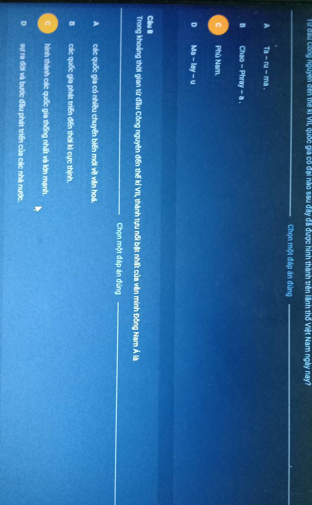Từ đầu Công nguyễn đến thế kỉ VII, quốc gia có đại nào sau đây đã được hình thành trên lãnh thổ Việt Nam ngày nay?
_
Chọn một đáp án đúng_
_
A Ta-ru-ma a
B Chao - Phray - a .
C Phù Nam.
D Ma-lay-u
Câu 8
Trong khoảng thời gian từ đầu Công nguyên đến thể kỉ VII, thành tựu nổi bật nhất của văn minh Đông Nam Á là
_
Chọn một đáp án đúng_
A các quốc gia có nhiều chuyển biển mới về văn hoá.
Bcác quốc gia phát triển đến thời kì cực thịnh.
hình thành các quốc gia thống nhất và lớn mạnh.
D sự ra đời và bước đầu phát triển của các nhà nước.