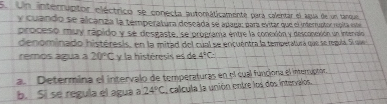 Se Un interruptor eléctrico se conecta automáticamente para calentar el agua de un tanque 
y cuando se alcanza la temperatura deseada se apaga; para evitar que el interruptor repita este 
proceso muy rápido y se desgaste, se programa entre la conexión y desconexión un intervalo 
denominado histéresis, en la mitad del cual se encuentra la temperatura que se regula. Si que- 
remos água a 20°C y la histéresis es de 4°C : 
a. Determina el intervalo de temperaturas en el cual funciona el interruptor. 
b. Si se regula el agua a 24°C calcula la unión entre los dos intervalos.