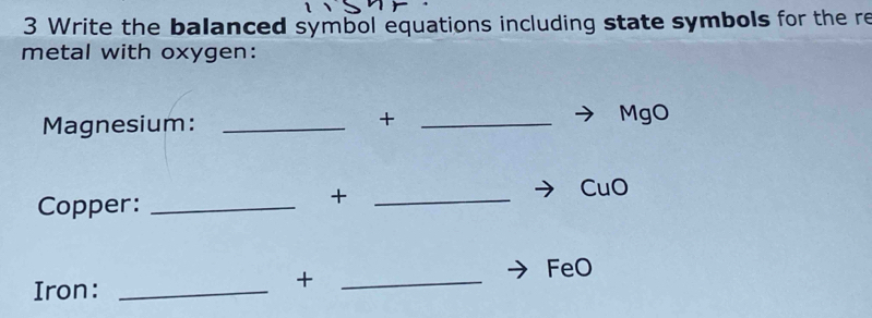 Write the balanced symbol equations including state symbols for the re 
metal with oxygen: 
+ 
Magnesium: __MgO 
CuO 
Copper:_ 
_+ 
FeO 
Iron:_ 
_+