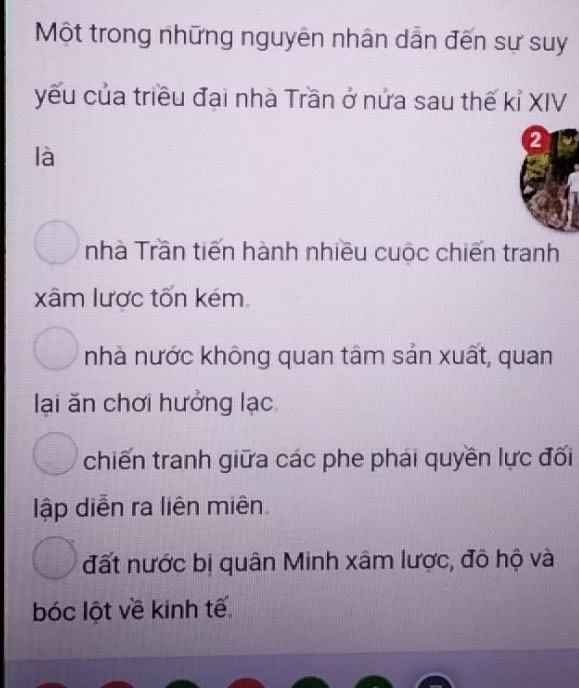 Một trong những nguyên nhân dẫn đến sự suy
yếu của triều đại nhà Trần ở nửa sau thế kỉ XIV
2
là
nhà Trần tiến hành nhiều cuộc chiến tranh
xâm lược tốn kém
nhà nước không quan tâm sản xuất, quan
lại ăn chơi hưởng lạc
chiến tranh giữa các phe phái quyền lực đối
lập diễn ra liên miên
đất nước bị quân Minh xâm lược, đô hộ và
bóc lột về kinh tế