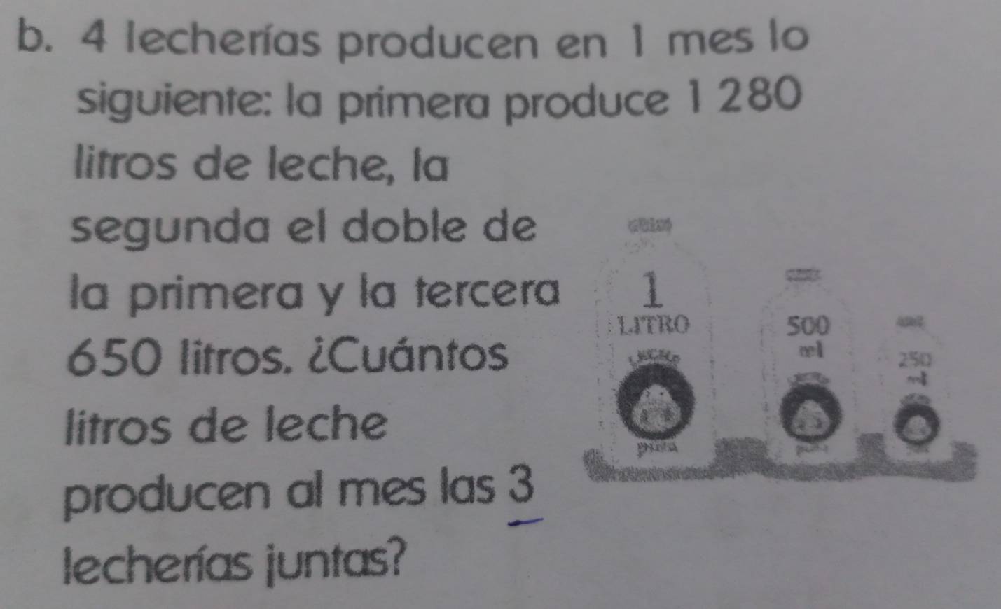 4 lecherías producen en 1 mes lo 
siguiente: la primera produce 1280
litros de leche, la 
segunda el doble de 
la primera y la tercera 1
LITRO 500
650 litros. ¿Cuántos 
æl 
litros de leche 
pita 
producen al mes las 3
lecherías juntas?