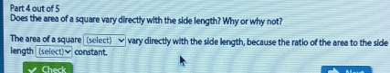 out of 5 
Does the area of a square vary directly with the side length? Why or why not? 
The area of a square (select) vary directly with the side length, because the ratio of the area to the side 
length (select)♥ constant. 
Check