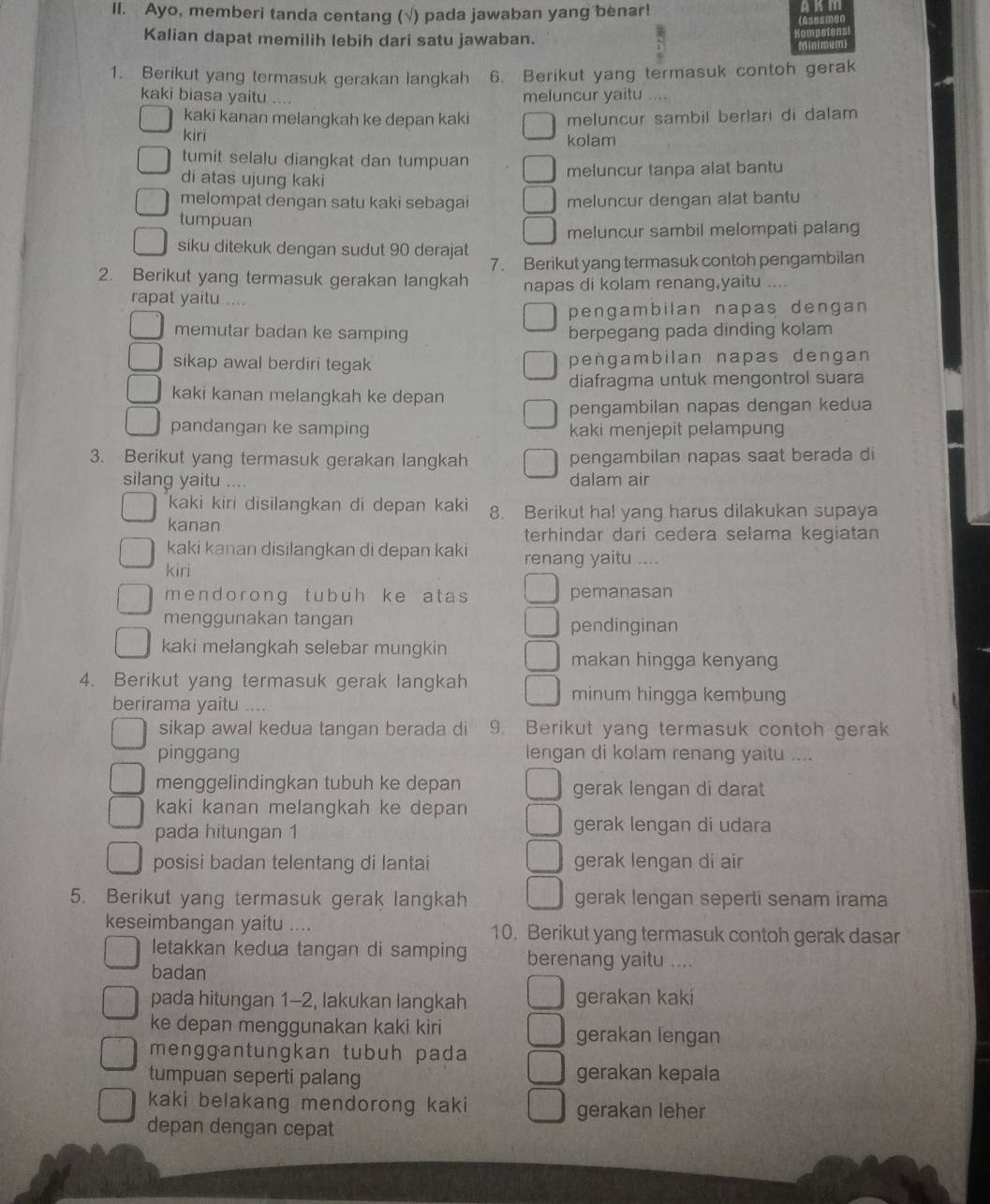 Ayo, memberi tanda centang (√) pada jawaban yang benar!
Kalian dapat memilih lebih dari satu jawaban.
1. Berikut yang termasuk gerakan langkah 6. Berikut yang termasuk contoh gerak
kaki biasa yaitu .... meluncur yaitu ....
kaki kanan melangkah ke depan kaki meluncur sambil berlari di dalam
kiri kolam
tumit selalu diangkat dan tumpuan
di atas ujung kaki meluncur tanpa alat bantu
melompat dengan satu kaki sebagai meluncur dengan alat bantu
tumpuan
meluncur sambil melompati palang
siku ditekuk dengan sudut 90 derajat
2. Berikut yang termasuk gerakan langkah 7. Berikut yang termasuk contoh pengambilan
rapat yaitu .... napas di kolam renang,yaitu
pengambilan napas dengan 
memutar badan ke samping berpegang pada dinding kolam
sikap awal berdiri tegak pengambilan napas dengan
diafragma untuk mengontrol suara
kaki kanan melangkah ke depan
pengambilan napas dengan kedua
pandangan ke samping kaki menjepit pelampung
3. Berikut yang termasuk gerakan langkah pengambilan napas saat berada di
silang yaitu .... dalam air
kaki kiri disilangkan di depan kaki 8. Berikut ha! yang harus dilakukan supaya
kanan
terhindar dari cedera selama kegiatan
kaki kanan disilangkan di depan kaki renang yaitu ....
kiri
mendorong tubuh ke atas pemanasan
menggunakan tangan pendinginan
kaki melangkah selebar mungkin
makan hingga kenyang
4. Berikut yang termasuk gerak langkah minum hingga kembung
berirama yaitu   
sikap awal kedua tangan berada di 9. Berikut yang termasuk contoh gerak
pinggang lengan di kolam renang yaitu ....
menggelindingkan tubuh ke depan gerak lengan di darat
kaki kanan melangkah ke depan
pada hitungan 1 gerak lengan di udara
posisi badan telentang di lantai gerak lengan di air
5. Berikut yang termasuk gerak langkah gerak lengan seperti senam irama
keseimbangan yaitu .... 10. Berikut yang termasuk contoh gerak dasar
letakkan kedua tangan di samping berenang yaitu ....
badan
pada hitungan 1-2, lakukan langkah gerakan kaki
ke depan menggunakan kaki kiri gerakan lengan
menggantungkan tubuh pada
tumpuan seperti palang gerakan kepala
kaki belakang mendorong kaki gerakan leher
depan dengan cepat