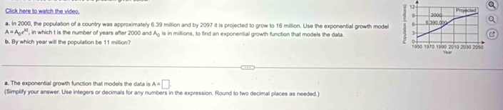 Click here to watch the video. 0 2000 Projected 
a. In 2000, the population of a country was approximately 6.39 million and by 2097 it is projected to grow to 16 million. Use the exponential growth model 6 6.390.d00
A=A_0e^(kt) , in which t is the number of years after 2000 and A_0 is in millions, to find an exponential growth function that models the data 3 

^ 
b. By which year will the population be 11 million? 1950 1970 1990 2010 2030 2050
Year
a. The exponentiall growth function that models the data is A=□
(Simplify your answer. Use integers or decimals for any numbers in the expression. Round to two decimal places as needed.)