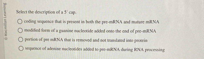 Select the description of a 5'c ap.
coding sequence that is present in both the pre-mRNA and mature mRNA
modified form of a guanine nucleotide added onto the end of pre-mRNA
portion of pre mRNA that is removed and not translated into protein
sequence of adenine nucleotides added to pre-mRNA during RNA processing