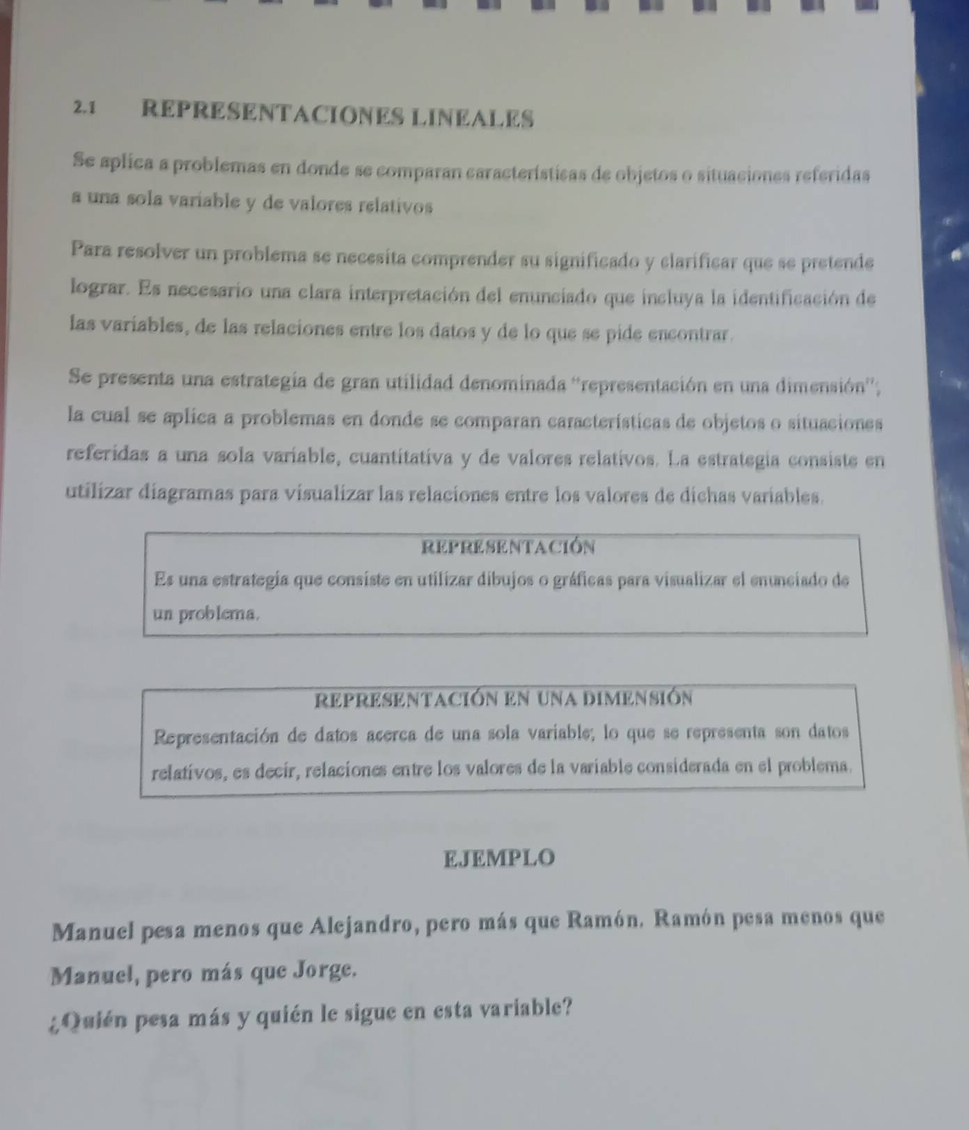 2.1 REPRESENTACIONES LINEALES 
Se aplica a problemas en donde se comparan características de objetos o situaciones referidas 
a una sola variable y de valores relativos 
Para resolver un problema se necesita comprender su significado y clarificar que se pretende 
lograr. Es necesario una clara interpretación del enunciado que incluya la identificación de 
las variables, de las relaciones entre los datos y de lo que se pide encontrar. 
Se presenta una estrategia de gran utilidad denominada ''representación en una dimensión''; 
la cual se aplica a problemas en donde se comparan características de objetos o situaciones 
referidas a una sola variable, cuantitativa y de valores relativos. La estrategia consiste en 
utilizar diagramas para visualizar las relaciones entre los valores de dichas variables. 
representación 
Es una estrategia que consiste en utilizar dibujos o gráficas para visualizar el enunciado de 
un problema. 
representación en una dimensión 
Representación de datos acerca de una sola variable; lo que se representa son datos 
relativos, es decir, relaciones entre los valores de la variable considerada en el problema. 
EJEMPLO 
Manuel pesa menos que Alejandro, pero más que Ramón. Ramón pesa menos que 
Manuel, pero más que Jorge. 
¿Quién pesa más y quién le sigue en esta variable?