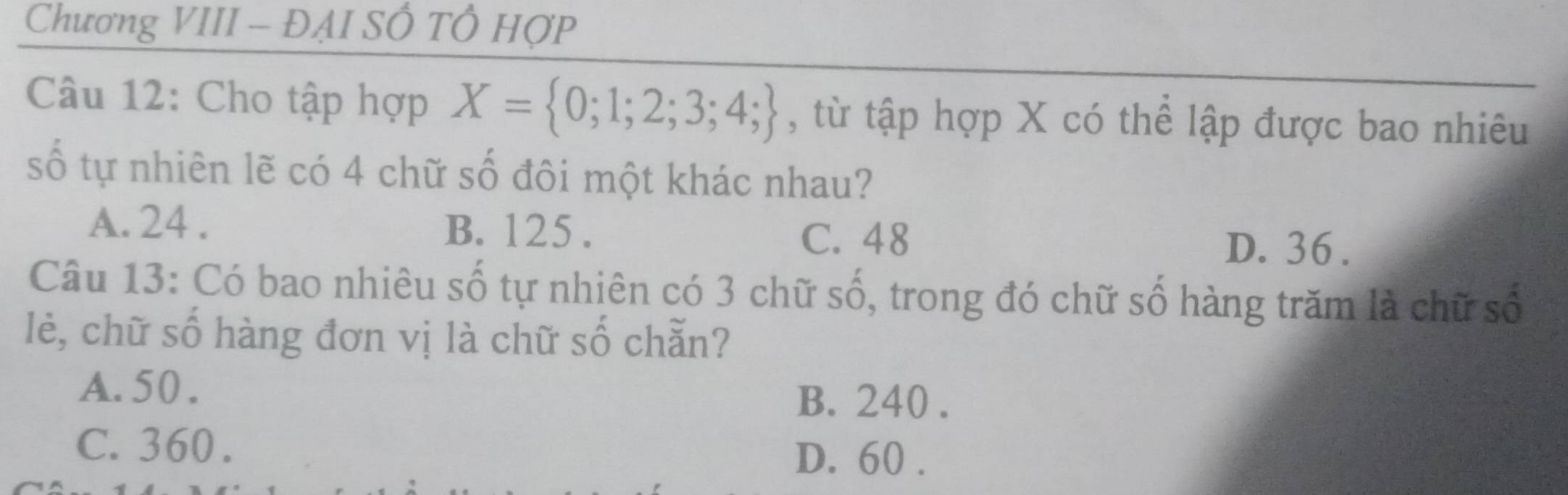 Chương VIII - ĐẠI SÔ TÔ HợP
Câu 12: Cho tập hợp X= 0;1;2;3;4; , từ tập hợp X có thể lập được bao nhiêu
số tự nhiên lẽ có 4 chữ số đôi một khác nhau?
A. 24. B. 125.
C. 48 D. 36.
Câu 13: Có bao nhiêu số tự nhiên có 3 chữ số, trong đó chữ số hàng trăm là chữ số
lẻè, chữ số hàng đơn vị là chữ số chẵn?
A. 50.
B. 240.
C. 360.
D. 60.