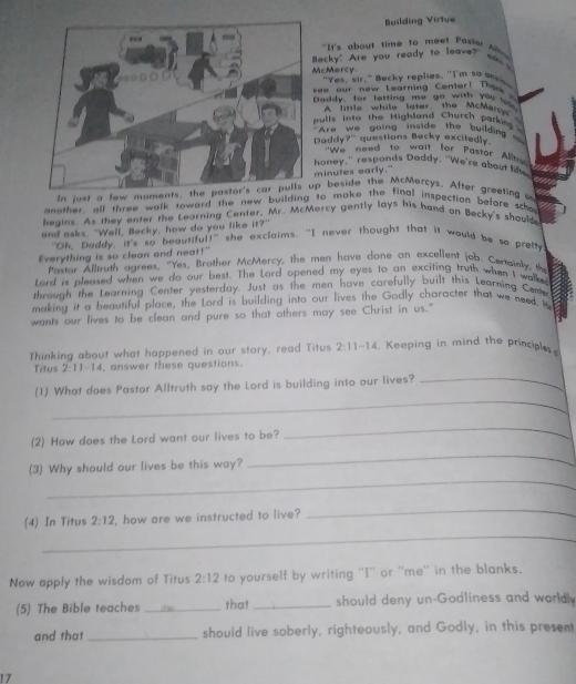 Building Virtue
"It's about time to meet Passer   
ecky" Are you ready to leave?" s 
cMercy "Yes, sir," Becky replies. "I'm so es
ee  our now Learning Cenler!  T h e   
addy, for letting me go with you ws
A limle while later the McMero
ulls into the Highland Church parkin 
Are we going inside the building 
addy?" questions Becky excitedly.
"We need to wail for Pastor Al
oney," respands Daddy. "We're about h
inutes early."
In just a few moments, the pastor's car pulls up beside the McMercys. After greeting t
another all three walk toward the new building to make the final inspection before scho
begins. As they enter the Learning Center, Mr. McMercy gently lays his hand on Becky's should
and asks, "Well, Becky, how do you like it?"
"Oh, Paddy, it's so beauriful!" she exclaims. "I never thought that it would be so prefty
Everything is so clean and neat!"
Pastor Alluth agrees, "Yes, Brother McMercy, the men have done an excelient job. Certoinly, the
Lord is pleased when we do our best. The Lord opened my eyes to an exciting truth when I walke
through the Learning Center yesterday. Just as the men have carefully built this Learning Cene
making it a beautiful place, the Lord is building into our lives the Godly character that we need. H
wants our fives to be clean and pure so that others may see Christ in us."
Thinking about what happened in our story, read Titus 2:11-14 , Keeping in mind the principles
_
Titus 2:11-14 , answer these questions.
_
(1) What does Pastor Alltruth say the Lord is building into our lives?
_
_
(2) How does the Lord want our lives to be?
_
(3) Why should our lives be this way?
_
_
(4) In Titus 2:12 , how are we instructed to live?
Now apply the wisdom of Titus 2:12 to yourself by writing ''I'' or ''me'' in the blanks.
(5) The Bible teaches _that_ should deny un-Godliness and worldl
and that _should live soberly, righteously, and Godly, in this present
17