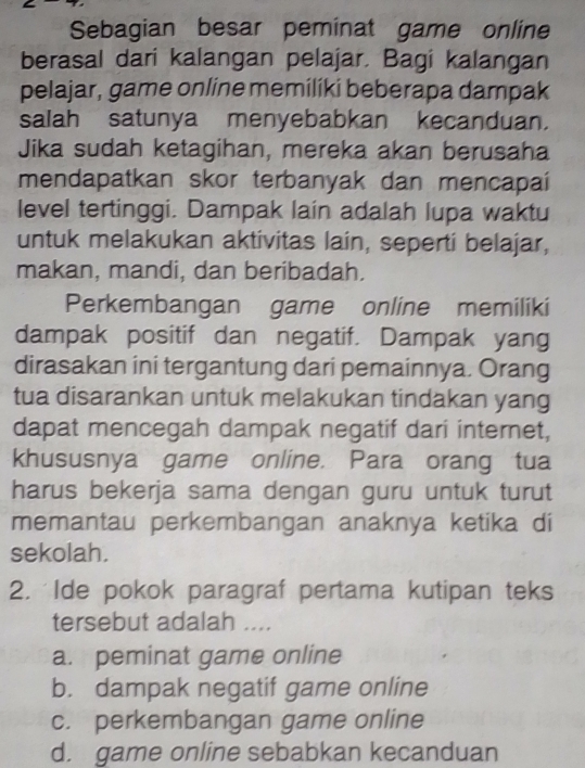 Sebagian besar peminat game online
berasal dari kalangan pelajar. Bagi kalangan
pelajar, game online memiliki beberapa dampak
salah satunya menyebabkan kecanduan.
Jika sudah ketagihan, mereka akan berusaha
mendapatkan skor terbanyak dan mencapaí
level tertinggi. Dampak lain adalah lupa waktu
untuk melakukan aktivitas lain, seperti belajar,
makan, mandi, dan beribadah.
Perkembangan game online memiliki
dampak positif dan negatif. Dampak yang
dirasakan ini tergantung dari pemainnya. Orang
tua disarankan untuk melakukan tindakan yang
dapat mencegah dampak negatif dari internet,
khususnya game online. Para orang tua
harus bekerja sama dengan guru untuk turut
memantau perkembangan anaknya ketika di
sekolah.
2. Ide pokok paragraf pertama kutipan teks
tersebut adalah ....
a. peminat game online
b. dampak negatif game online
c. perkembangan game online
d. game online sebabkan kecanduan