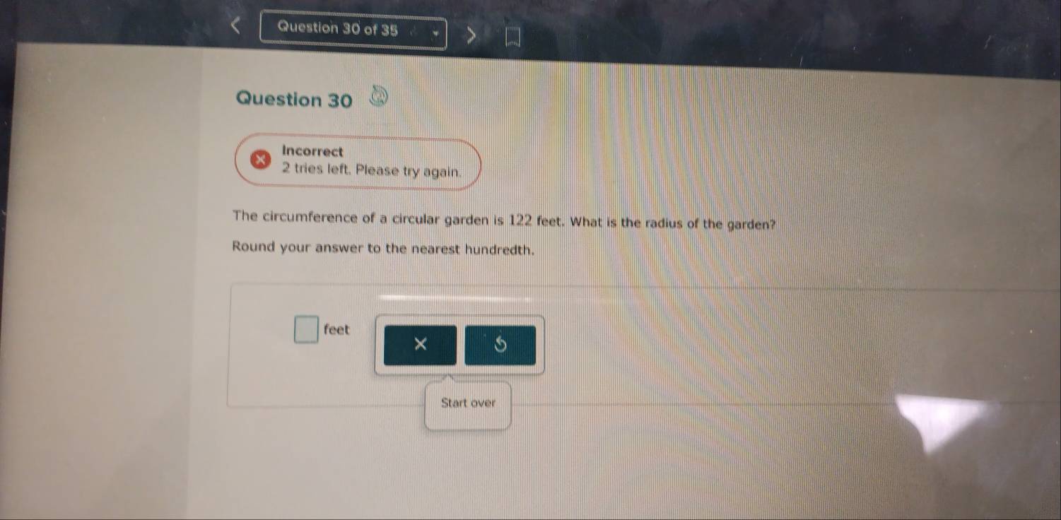 Incorrect 
2 tries left. Please try again. 
The circumference of a circular garden is 122 feet. What is the radius of the garden? 
Round your answer to the nearest hundredth.
feet
× 
Start over