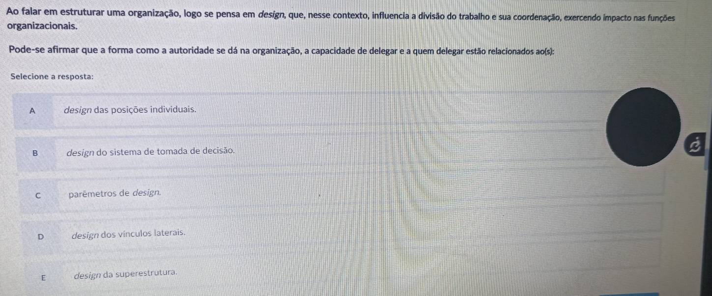 Ao falar em estruturar uma organização, logo se pensa em design, que, nesse contexto, influencia a divisão do trabalho e sua coordenação, exercendo impacto nas funções
organizacionais.
Pode-se afirmar que a forma como a autoridade se dá na organização, a capacidade de delegar e a quem delegar estão relacionados ao(s):
Selecione a resposta:
A design das posições individuais.
B design do sistema de tomada de decisão.
C parêmetros de design.
D design dos vínculos laterais.
E design da superestrutura.