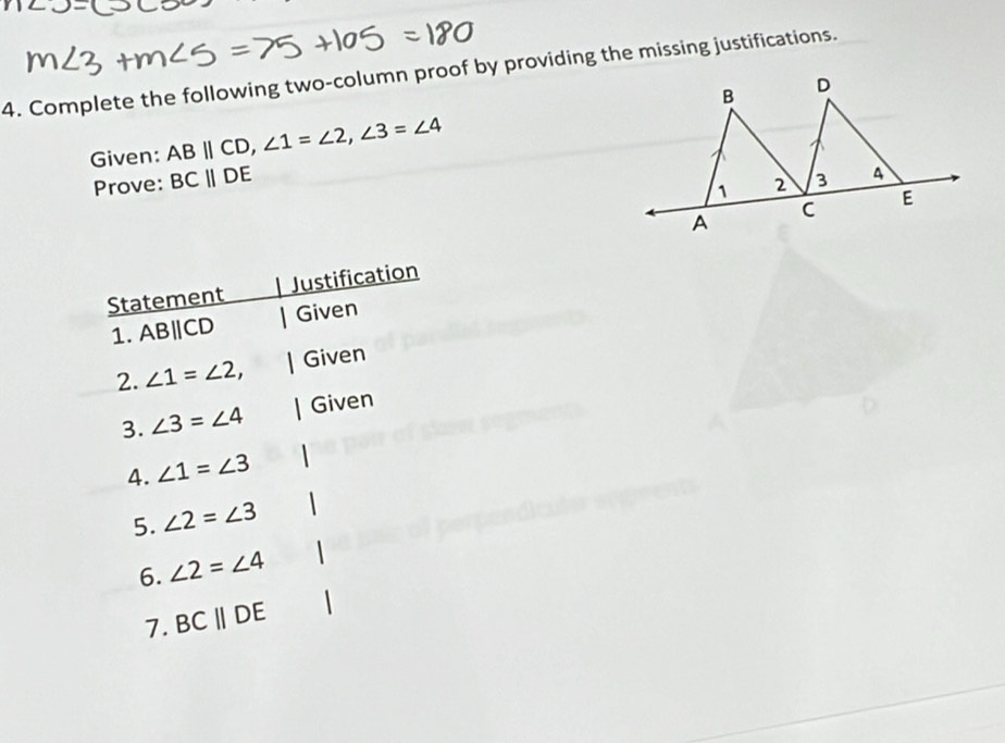 Complete the following two-column proof by providing the missing justifications. 
B D
Given: ABparallel CD, ∠ 1=∠ 2, ∠ 3=∠ 4
Prove: BCparallel DE
1 2 3 A 
A
C E
Statement Justification 
1. AB∥CD Given 
2. ∠ 1=∠ 2, Given 
3. ∠ 3=∠ 4 Given 
4. ∠ 1=∠ 3
5. ∠ 2=∠ 3
6. ∠ 2=∠ 4
7. BCparallel DE