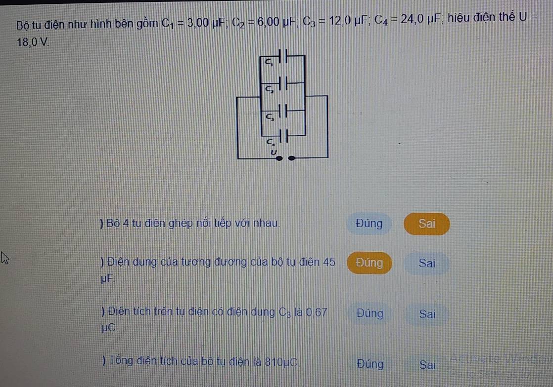 Bộ tụ điện như hình bên gồm C_1=3,00 μF; C_2=6,00 μF; C_3=12,0 μF; C_4=24, 0mu F; hiệu điện thể U=
18,0 V.
C_2
C,
C_4
U
) Bộ 4 tu điện ghép nổi tiếp với nhau. Đúng Sai 
) Điện dung của tương đương của bộ tụ điện 45 Đúng Sai
μF. 
) Điện tích trên tụ điện có điện dung C_3 là 0,67 Đúng Sai
μC
) Tổng điện tích của bộ tụ điện là 810μC Đúng Sai Activate Windoy