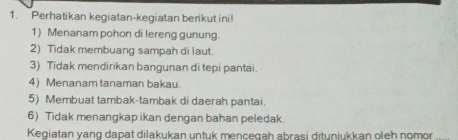 Perhatikan kegiatan-kegiatan berikut ini! 
1) Menanam pohon di lereng gunung. 
2) Tidak membuang sampah di laut. 
3) Tidak mendirikan bangunan di tepi pantai. 
4) Menanam tanaman bakau. 
5) Membuat tambak-tambak di daerah pantai. 
6) Tidak menangkap ikan dengan bahan peledak. 
Kegiatan yang dapat dilakukan untuk mencegah abrasi dituniukkan oleh nomor .....